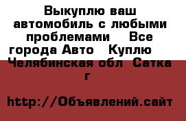 Выкуплю ваш автомобиль с любыми проблемами. - Все города Авто » Куплю   . Челябинская обл.,Сатка г.